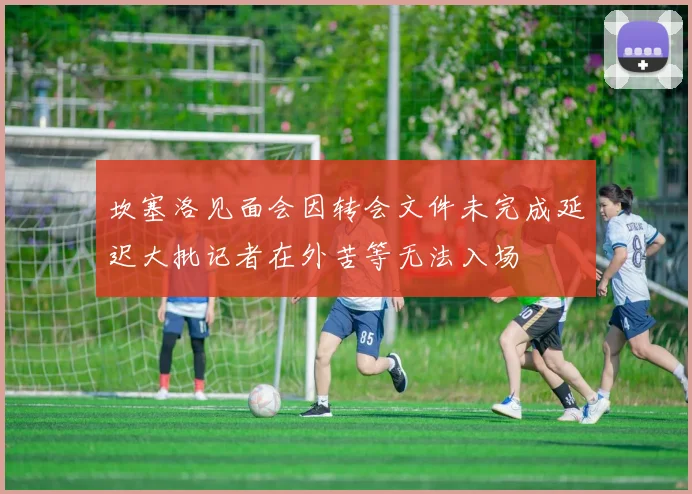坎塞洛见面会因转会文件未完成延迟大批记者在外苦等无法入场