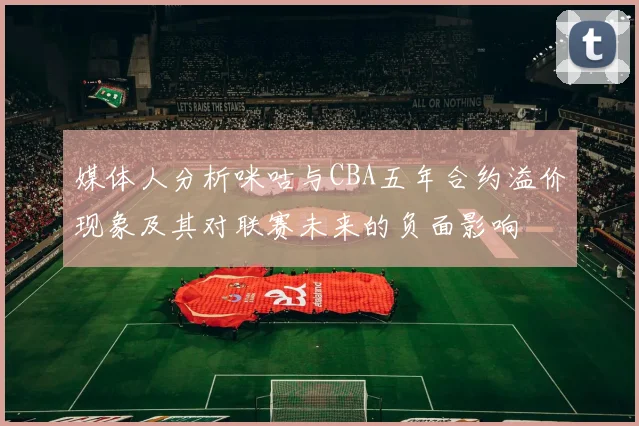 媒体人分析咪咕与CBA五年合约溢价现象及其对联赛未来的负面影响