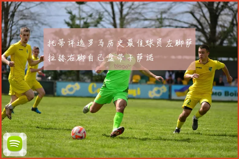 托蒂评选罗马历史最佳球员左脚萨拉赫右脚自己盘带卡萨诺