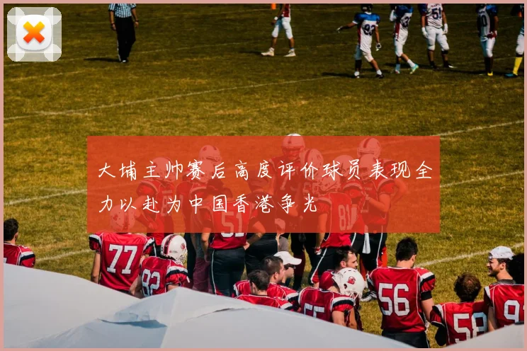 大埔主帅赛后高度评价球员表现全力以赴为中国香港争光