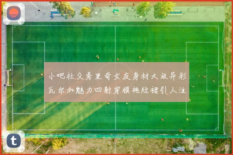 小吧社交秀里奇女友身材大放异彩瓦尔加魅力四射穿旗袍短裙引人注目