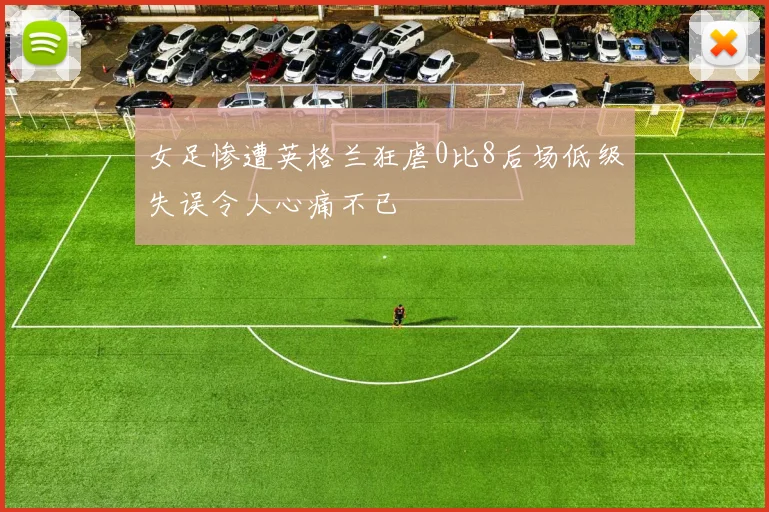 女足惨遭英格兰狂虐0比8后场低级失误令人心痛不已