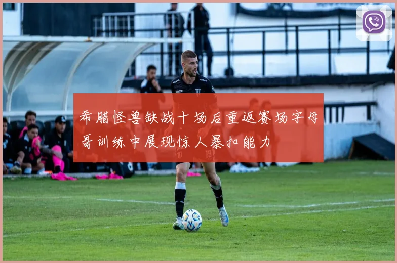 希腊怪兽缺战十场后重返赛场字母哥训练中展现惊人暴扣能力