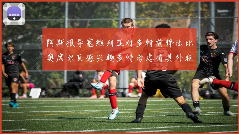 阿斯报导塞维利亚对多特前锋法比奥席尔瓦感兴趣多特考虑将其外租