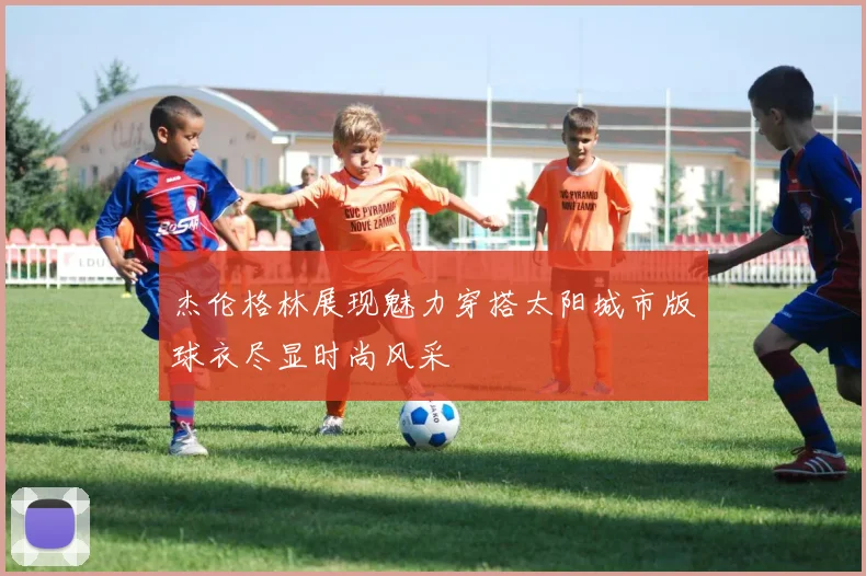 杰伦格林展现魅力穿搭太阳城市版球衣尽显时尚风采
